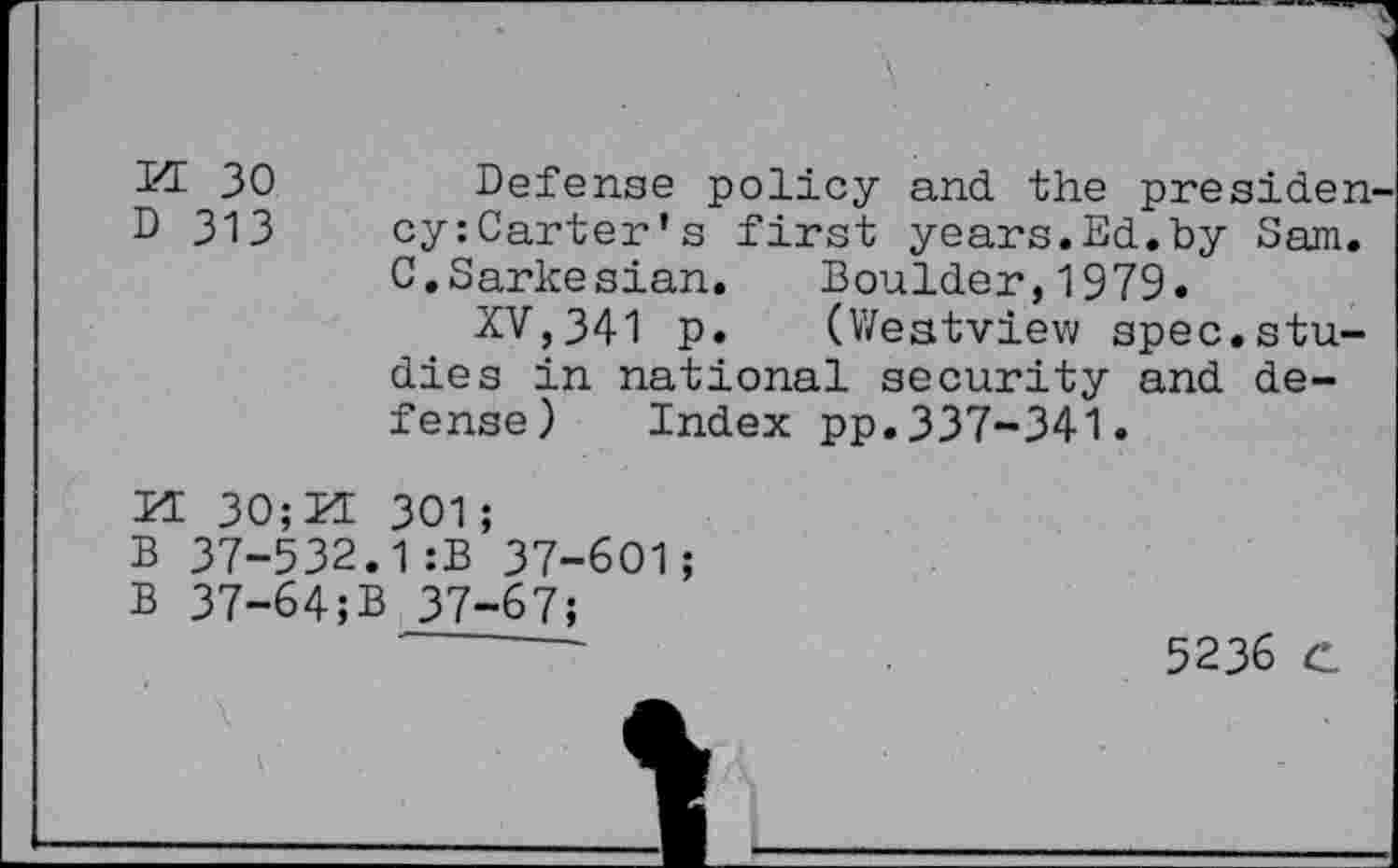 ﻿Kt 30	Defense policy and the presiden
D 313 cy:Carter's first years.Ed.by Sam. C.Sarkesian. Boulder,1979.
XV,341 p. (Westview spec.studies in national security and defense) Index pp.337-341.
H 30;M 301;
B 37-532.1:B 37-601;
B 37-64;B 37-67;
-------	5236 C